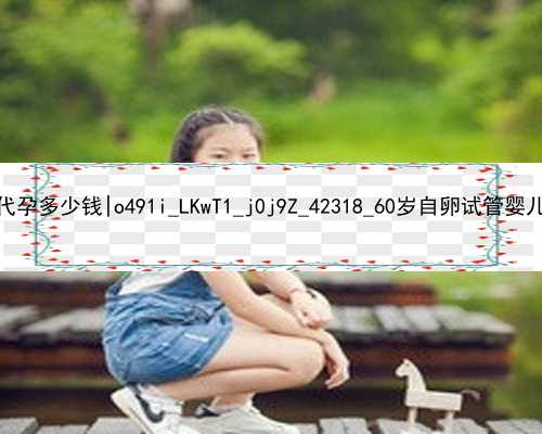 北京做试管婴儿代孕多少钱|o491i_LKwT1_j0j9Z_42318_60岁自卵试管婴儿成功案例有吗？